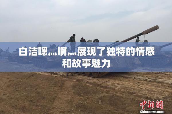 白洁嗯灬啊灬展现了独特的情感和故事魅力