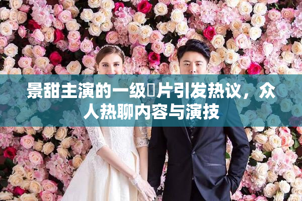 景甜主演的一级婬片引发热议，众人热聊内容与演技