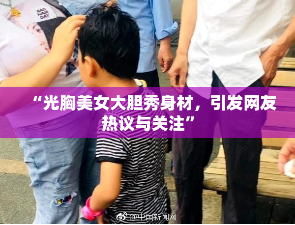 “光胸美女大胆秀身材，引发网友热议与关注”