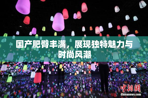 国产肥臀丰满，展现独特魅力与时尚风潮