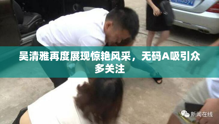 吴清雅再度展现惊艳风采，无码A吸引众多关注