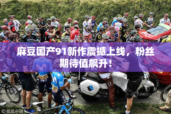 麻豆国产91新作震撼上线，粉丝期待值飙升！