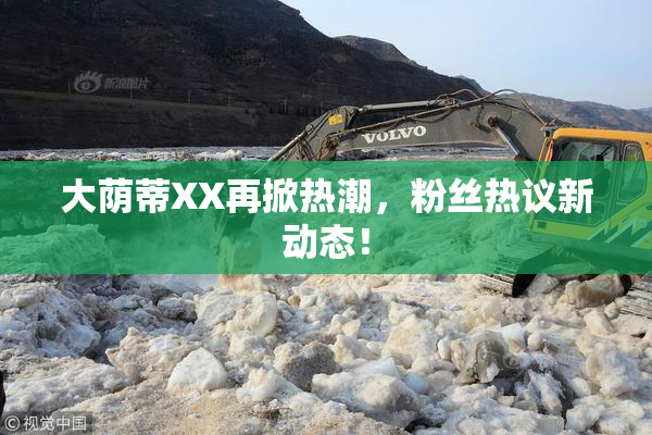 大荫蒂XX再掀热潮，粉丝热议新动态！