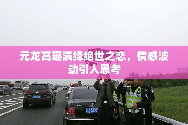 元龙高瑶演绎绝世之恋，情感波动引人思考