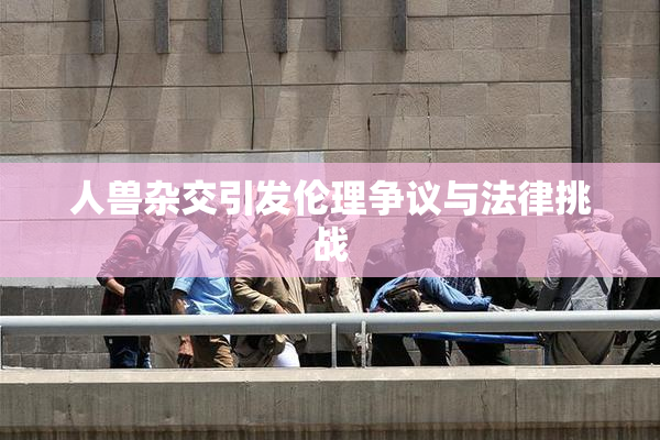 人兽杂交引发伦理争议与法律挑战