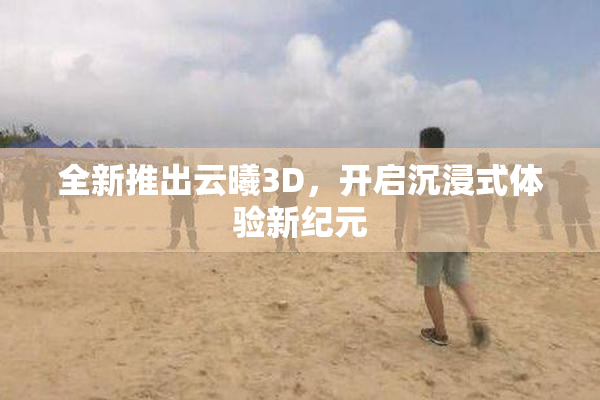 全新推出云曦3D，开启沉浸式体验新纪元