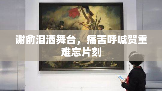 谢俞泪洒舞台，痛苦呼喊贺重难忘片刻