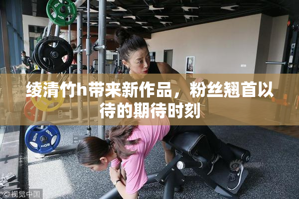 绫清竹h带来新作品，粉丝翘首以待的期待时刻
