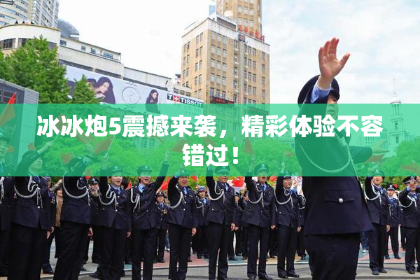 冰冰炮5震撼来袭，精彩体验不容错过！