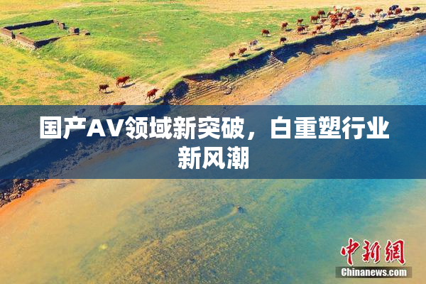 国产AV领域新突破，白重塑行业新风潮