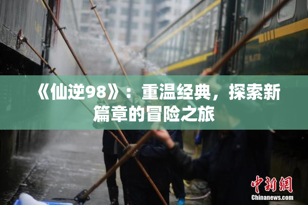 《仙逆98》：重温经典，探索新篇章的冒险之旅