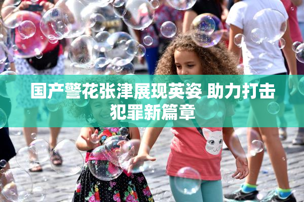 国产警花张津展现英姿 助力打击犯罪新篇章