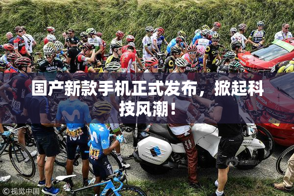 国产新款手机正式发布，掀起科技风潮！