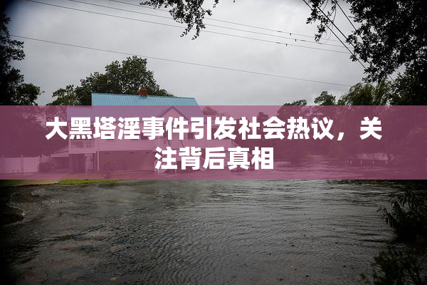 大黑塔淫事件引发社会热议，关注背后真相
