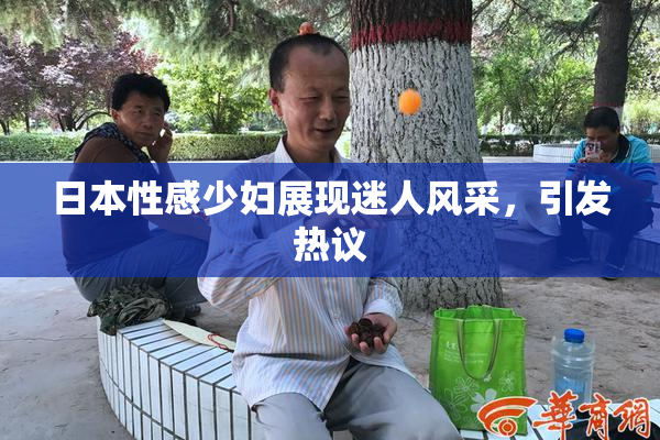 日本性感少妇展现迷人风采，引发热议