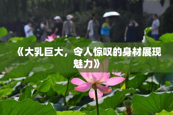 《大乳巨大，令人惊叹的身材展现魅力》