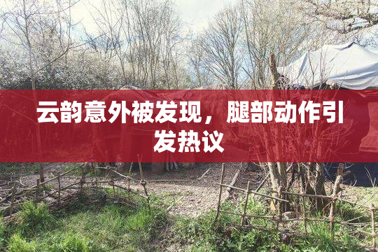 云韵意外被发现，腿部动作引发热议