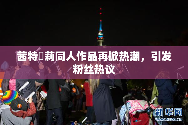 茜特菈莉同人作品再掀热潮，引发粉丝热议
