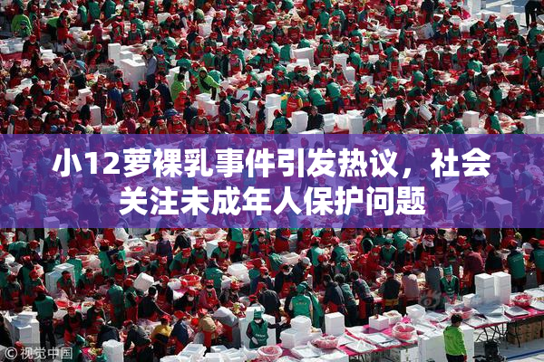 小12萝裸乳事件引发热议，社会关注未成年人保护问题