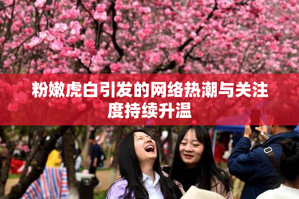 粉嫩虎白引发的网络热潮与关注度持续升温