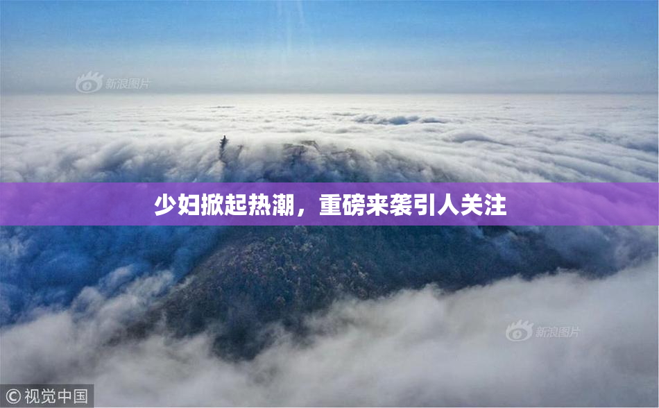 少妇掀起热潮，重磅来袭引人关注