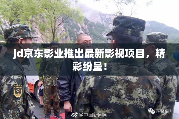 jd京东影业推出最新影视项目，精彩纷呈！
