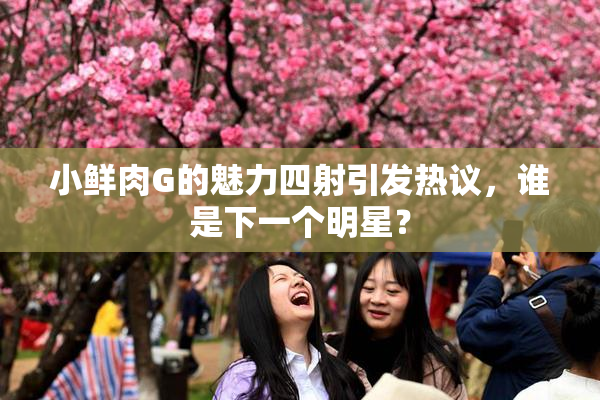 小鲜肉G的魅力四射引发热议，谁是下一个明星？