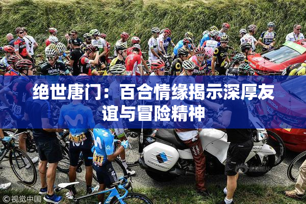绝世唐门：百合情缘揭示深厚友谊与冒险精神