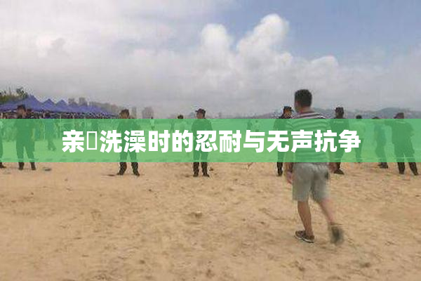 亲妺洗澡时的忍耐与无声抗争