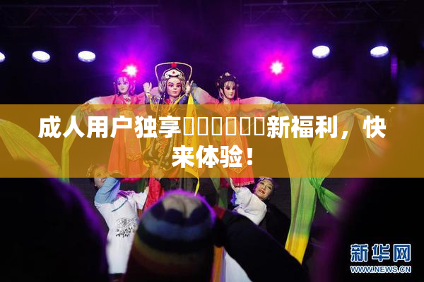 成人用户独享❌‌❌‌❌‌新福利，快来体验！