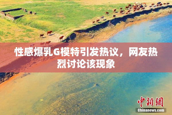 性感爆乳G模特引发热议，网友热烈讨论该现象