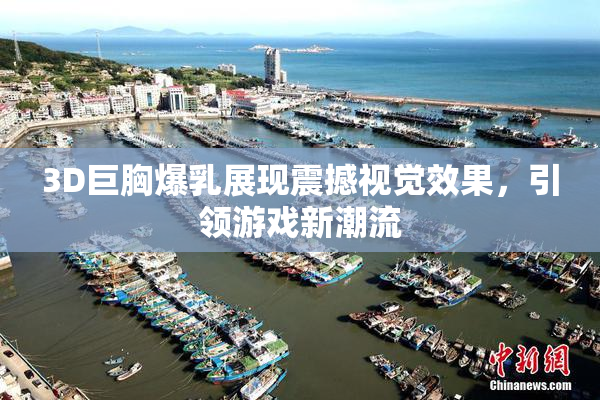 3D巨胸爆乳展现震撼视觉效果，引领游戏新潮流