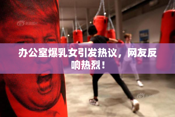 办公室爆乳女引发热议，网友反响热烈！