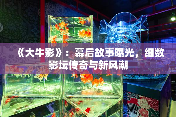 《大牛影》：幕后故事曝光，细数影坛传奇与新风潮