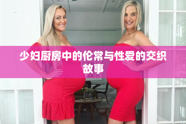 少妇厨房中的伦常与性爱的交织故事