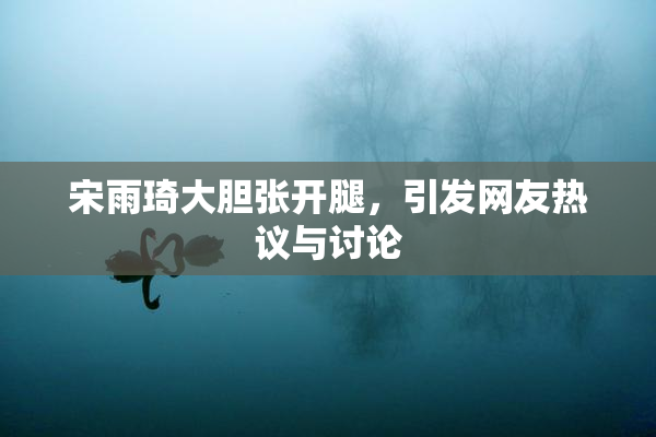 宋雨琦大胆张开腿，引发网友热议与讨论