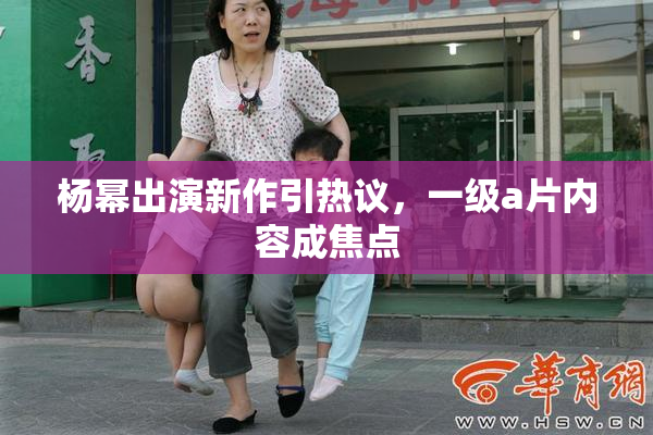 杨幂出演新作引热议，一级a片内容成焦点