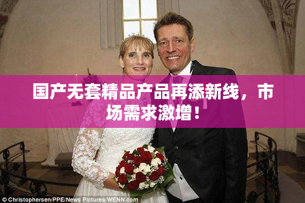 国产无套精品产品再添新线，市场需求激增！