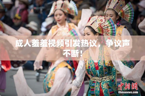 成人羞羞视频引发热议，争议声不断！