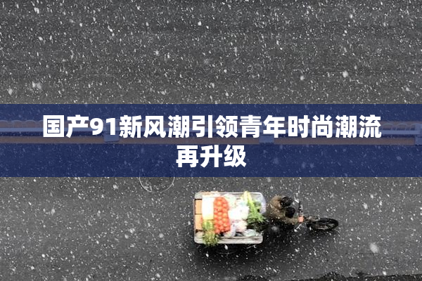 国产91新风潮引领青年时尚潮流再升级