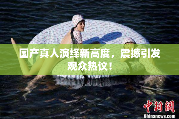 国产真人演绎新高度，震撼引发观众热议！