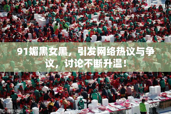 91媚黑女黑，引发网络热议与争议，讨论不断升温！
