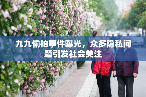 九九偷拍事件曝光，众多隐私问题引发社会关注