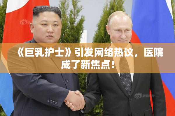《巨乳护士》引发网络热议，医院成了新焦点！