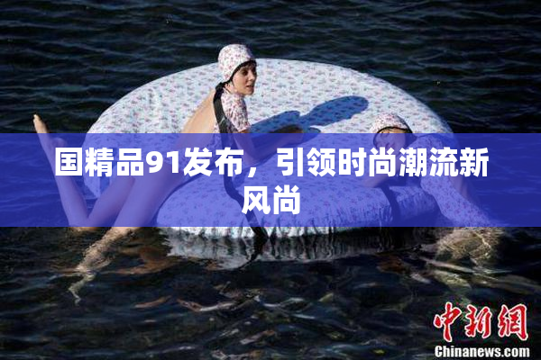 国精品91发布，引领时尚潮流新风尚