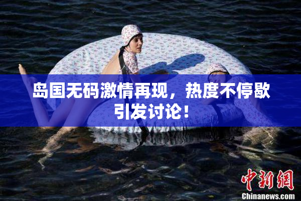岛国无码激情再现，热度不停歇引发讨论！