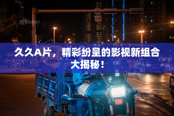 久久A片，精彩纷呈的影视新组合大揭秘！