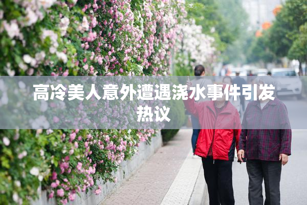 高冷美人意外遭遇浇水事件引发热议