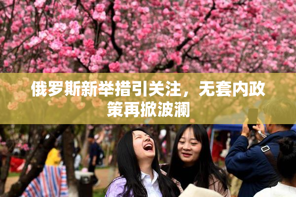 俄罗斯新举措引关注，无套内政策再掀波澜