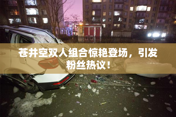 苍井空双人组合惊艳登场，引发粉丝热议！